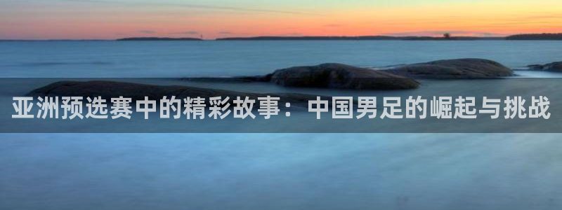 世界杯比赛时间：亚洲预选赛中的精彩故事：中国男足的崛起与挑战